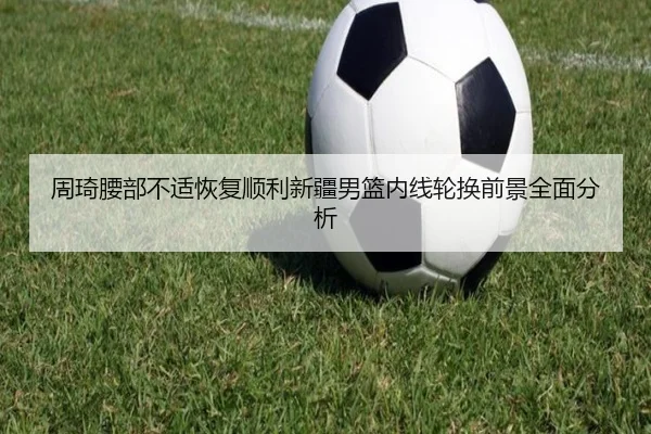 周琦腰部不适恢复顺利新疆男篮内线轮换前景全面分析